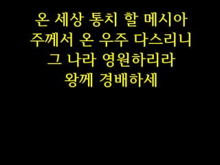 온 세상 통치 할 메시아
주께서 온 우주 다스리니
그 나라 영원하리라
왕께 경배하세

 