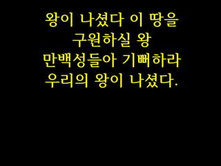 왕이 나셨다 이 땅을
구원하실 왕
만백성들아 기뻐하라
우리의 왕이 나셨다.

 