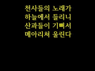 천사들의
하늘에서
산과들이
메아리쳐

노래가
들리니
기뻐서
울린다

 