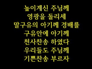 높이계신 주님께
영광을 돌리세
말구유의 아기께 경배를
구유안에 아기께
천사찬송 하였다
우리들도 주님께
기쁜찬송 부르자

 