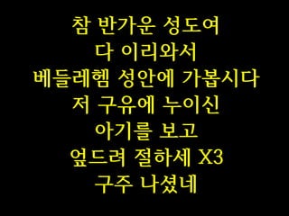 참 반가운 성도여
다 이리와서
베들레헴 성안에 가봅시다
저 구유에 누이신
아기를 보고
엎드려 절하세 X3
구주 나셨네

 