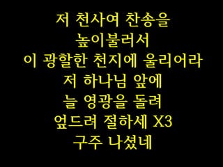 저 천사여 찬송을
높이불러서
이 광할한 천지에 울리어라
저 하나님 앞에
늘 영광을 돌려
엎드려 절하세 X3
구주 나셨네

 