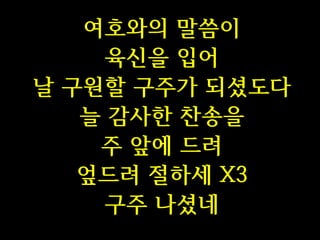 여호와의 말씀이
육신을 입어
날 구원할 구주가 되셨도다
늘 감사한 찬송을
주 앞에 드려
엎드려 절하세 X3
구주 나셨네

 