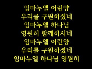 임마누엘 어린양
우리를 구원하셨네
임마누엘 하나님
영원히 함께하시네
임마누엘 어린양
우리를 구원하셨네
임마누엘 하나님 영원히

 