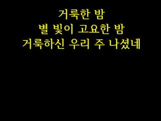 거룩한 밤
별 빛이 고요한 밤
거룩하신 우리 주 나셨네

 