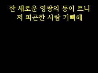 한 새로운 영광의 동이 트니
저 피곤한 사람 기뻐해

 