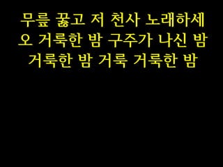 무릎 꿇고 저 천사 노래하세
오 거룩한 밤 구주가 나신 밤
거룩한 밤 거룩 거룩한 밤

 