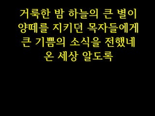 거룩한 밤 하늘의 큰 별이
양떼를 지키던 목자들에게
큰 기쁨의 소식을 전했네
온 세상 알도록

 