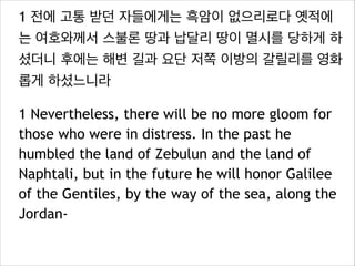 1 전에 고통 받던 자들에게는 흑암이 없으리로다 옛적에
는 여호와께서 스불론 땅과 납달리 땅이 멸시를 당하게 하
셨더니 후에는 해변 길과 요단 저쪽 이방의 갈릴리를 영화
롭게 하셨느니라
1 Nevertheless, there will be no more gloom for
those who were in distress. In the past he
humbled the land of Zebulun and the land of
Naphtali, but in the future he will honor Galilee
of the Gentiles, by the way of the sea, along the
Jordan-

 