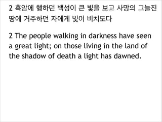 2 흑암에 행하던 백성이 큰 빛을 보고 사망의 그늘진
땅에 거주하던 자에게 빛이 비치도다
2 The people walking in darkness have seen
a great light; on those living in the land of
the shadow of death a light has dawned.

 