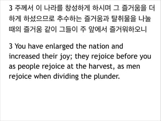 3 주께서 이 나라를 창성하게 하시며 그 즐거움을 더
하게 하셨으므로 추수하는 즐거움과 탈취물을 나눌
때의 즐거움 같이 그들이 주 앞에서 즐거워하오니
3 You have enlarged the nation and
increased their joy; they rejoice before you
as people rejoice at the harvest, as men
rejoice when dividing the plunder.

 