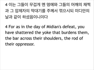4 이는 그들이 무겁게 멘 멍에와 그들의 어깨의 채찍
과 그 압제자의 막대기를 주께서 꺾으시되 미디안의
날과 같이 하셨음이니이다
4 For as in the day of Midian's defeat, you
have shattered the yoke that burdens them,
the bar across their shoulders, the rod of
their oppressor.

 