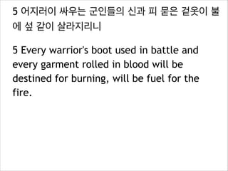 5 어지러이 싸우는 군인들의 신과 피 묻은 겉옷이 불
에 섶 같이 살라지리니
5 Every warrior's boot used in battle and
every garment rolled in blood will be
destined for burning, will be fuel for the
fire.

 