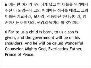 6 이는 한 아기가 우리에게 났고 한 아들을 우리에게
주신 바 되었는데 그의 어깨에는 정사를 메었고 그의
이름은 기묘자라, 모사라, 전능하신 하나님이라, 영
존하시는 아버지라, 평강의 왕이라 할 것임이라
6 For to us a child is born, to us a son is
given, and the government will be on his
shoulders. And he will be called Wonderful
Counselor, Mighty God, Everlasting Father,
Prince of Peace.

 