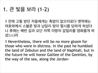 1. 큰 빛을 보라 (1-2)
1 전에 고통 받던 자들에게는 흑암이 없으리로다 옛적에는
여호와께서 스불론 땅과 납달리 땅이 멸시를 당하게 하셨더
니 후에는 해변 길과 요단 저쪽 이방의 갈릴리를 영화롭게 하
셨느니라
1 Nevertheless, there will be no more gloom for
those who were in distress. In the past he humbled
the land of Zebulun and the land of Naphtali, but in
the future he will honor Galilee of the Gentiles, by
the way of the sea, along the Jordan-

 