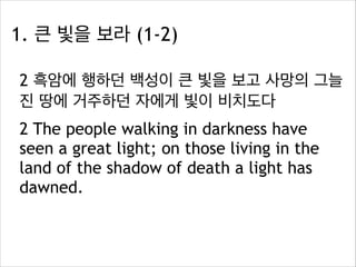 1. 큰 빛을 보라 (1-2)
2 흑암에 행하던 백성이 큰 빛을 보고 사망의 그늘
진 땅에 거주하던 자에게 빛이 비치도다
2 The people walking in darkness have
seen a great light; on those living in the
land of the shadow of death a light has
dawned.

 