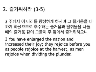 2. 즐거워하라 (3-5)
3 주께서 이 나라를 창성하게 하시며 그 즐거움을 더
하게 하셨으므로 추수하는 즐거움과 탈취물을 나눌
때의 즐거움 같이 그들이 주 앞에서 즐거워하오니
3 You have enlarged the nation and
increased their joy; they rejoice before you
as people rejoice at the harvest, as men
rejoice when dividing the plunder.

 