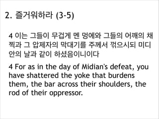 2. 즐거워하라 (3-5)
4 이는 그들이 무겁게 멘 멍에와 그들의 어깨의 채
찍과 그 압제자의 막대기를 주께서 꺾으시되 미디
안의 날과 같이 하셨음이니이다
4 For as in the day of Midian's defeat, you
have shattered the yoke that burdens
them, the bar across their shoulders, the
rod of their oppressor.

 