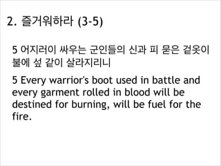2. 즐거워하라 (3-5)
5 어지러이 싸우는 군인들의 신과 피 묻은 겉옷이
불에 섶 같이 살라지리니
5 Every warrior's boot used in battle and
every garment rolled in blood will be
destined for burning, will be fuel for the
fire.

 