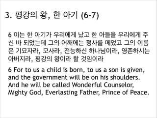 3. 평강의 왕, 한 아기 (6-7)
6 이는 한 아기가 우리에게 났고 한 아들을 우리에게 주
신 바 되었는데 그의 어깨에는 정사를 메었고 그의 이름
은 기묘자라, 모사라, 전능하신 하나님이라, 영존하시는
아버지라, 평강의 왕이라 할 것임이라
6 For to us a child is born, to us a son is given,
and the government will be on his shoulders.
And he will be called Wonderful Counselor,
Mighty God, Everlasting Father, Prince of Peace.

 
