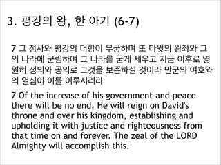 3. 평강의 왕, 한 아기 (6-7)
7 그 정사와 평강의 더함이 무궁하며 또 다윗의 왕좌와 그
의 나라에 군림하여 그 나라를 굳게 세우고 지금 이후로 영
원히 정의와 공의로 그것을 보존하실 것이라 만군의 여호와
의 열심이 이를 이루시리라
7 Of the increase of his government and peace
there will be no end. He will reign on David's
throne and over his kingdom, establishing and
upholding it with justice and righteousness from
that time on and forever. The zeal of the LORD
Almighty will accomplish this.

 