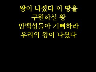 왕이 나셨다 이 땅을
구원하실 왕
만백성들아 기뻐하라
우리의 왕이 나셨다

 
