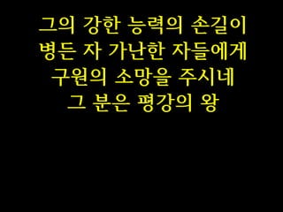 그의 강한 능력의 손길이
병든 자 가난한 자들에게
구원의 소망을 주시네
그 분은 평강의 왕

 