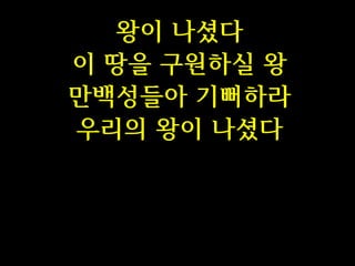 왕이 나셨다
이 땅을 구원하실 왕
만백성들아 기뻐하라
우리의 왕이 나셨다

 