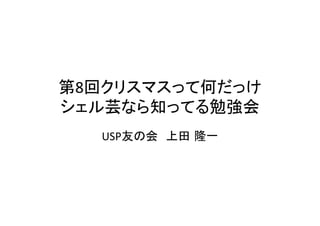 第8回クリスマスって何だっけ	
  
シェル芸なら知ってる勉強会	
USP友の会　上田 隆一	

 