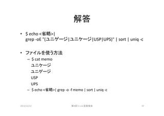 解答	
•  $	
  echo	
  <省略>|	
  	
  
grep	
  -­‐oE	
  "(ユニゲージ|ユニケージ|USP|UPS)"	
  |	
  sort	
  |	
  uniq	
  -­‐c	
  
•  ファイルを使う方法	
  
–  $	
  cat	
  memo	
  
	
  	
  	
  	
  	
  	
  	
  	
  	
  	
  	
  ユニケージ	
ユニゲージ	
	
  	
  	
  	
  	
  	
  	
  	
  	
  	
  	
  USP	
  
	
  	
  	
  	
  	
  	
  	
  	
  	
  	
  	
  UPS	
  
–  $	
  echo	
  <省略>|	
  grep	
  -­‐o	
  -­‐f	
  memo	
  |	
  sort	
  |	
  uniq	
  -­‐c	
  

2013/12/22	

第8回シェル芸勉強会	

10	

 