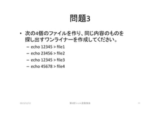 問題3	
•  次の4個のファイルを作り、同じ内容のものを	
  
探し出すワンライナーを作成してください。	
  
–  echo	
  12345	
  >	
  ﬁle1	
  
–  echo	
  23456	
  >	
  ﬁle2	
  
–  echo	
  12345	
  >	
  ﬁle3	
  
–  echo	
  45678	
  >	
  ﬁle4	

2013/12/22	

第8回シェル芸勉強会	

11	

 