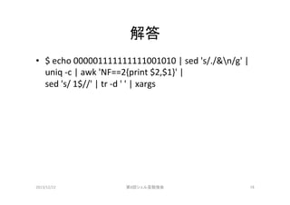 解答	
•  $	
  echo	
  000001111111111001010	
  |	
  sed	
  's/./&n/g'	
  |	
  	
  
uniq	
  -­‐c	
  |	
  awk	
  'NF==2{print	
  $2,$1}'	
  |	
  	
  
sed	
  's/	
  1$//'	
  |	
  tr	
  -­‐d	
  '	
  '	
  |	
  xargs	

2013/12/22	

第8回シェル芸勉強会	

16	

 