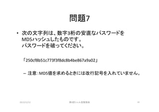 問題7	
•  次の文字列は、数字3桁の安直なパスワードを	
  
MD5ハッシュしたものです。	
  
パスワードを破ってください。	
  
「250cf8b51c773f3f8dc8b4be867a9a02」	
  
–  注意：MD5値を求めるときには改行記号を入れていません。	

2013/12/22	

第8回シェル芸勉強会	

19	

 