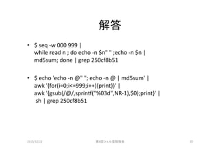解答	
•  $	
  seq	
  -­‐w	
  000	
  999	
  |	
  	
  
while	
  read	
  n	
  ;	
  do	
  echo	
  -­‐n	
  $n"	
  "	
  ;echo	
  -­‐n	
  $n	
  |	
  	
  
md5sum;	
  done	
  |	
  grep	
  250cf8b51	
  
•  $	
  echo	
  'echo	
  -­‐n	
  @"	
  ";	
  echo	
  -­‐n	
  @	
  |	
  md5sum'	
  |	
  	
  
awk	
  '{for(i=0;i<=999;i++){print}}'	
  |	
  	
  
awk	
  '{gsub(/@/,sprino("%03d",NR-­‐1),$0);print}'	
  |	
  
	
  sh	
  |	
  grep	
  250cf8b51	
  

2013/12/22	

第8回シェル芸勉強会	

20	

 