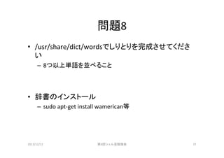 問題8	
•  /usr/share/dict/wordsでしりとりを完成させてくださ
い	
  
–  8つ以上単語を並べること	
  

•  辞書のインストール	
  
–  sudo	
  apt-­‐get	
  install	
  wamerican等	
  

2013/12/22	

第8回シェル芸勉強会	

21	

 