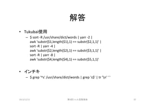 解答	
•  Tukubai使用	
  
–  $	
  sort	
  -­‐R	
  /usr/share/dict/words	
  |	
  yarr	
  -­‐2	
  |	
  	
  
awk	
  'substr($1,length($1),1)	
  ==	
  substr($2,1,1)'	
  |	
  	
  
sort	
  -­‐R	
  |	
  yarr	
  -­‐4	
  |	
  
awk	
  'substr($2,length($2),1)	
  ==	
  substr($3,1,1)'	
  |	
  	
  
sort	
  -­‐R	
  |	
  yarr	
  -­‐8	
  |	
  
awk	
  'substr($4,length($4),1)	
  ==	
  substr($5,1,1)'	
  

•  インチキ	
  
–  $	
  grep	
  '^s'	
  /usr/share/dict/words	
  |	
  grep	
  's$'	
  |	
  tr	
  'n'	
  '	
  '	

2013/12/22	

第8回シェル芸勉強会	

22	

 