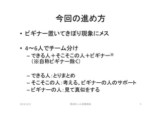 今回の進め方	
•  ビギナー置いてきぼり現象にメス	
  
	
  
•  4〜6人でチーム分け	
  
–  できる人＋そこそこの人＋ビギナー※	
  
（※自称ビギナー除く）	
  
–  できる人：とりまとめ	
  
–  そこそこの人：考える、ビギナーの人のサポート	
  
–  ビギナーの人：見て真似をする	
2013/12/22	

第8回シェル芸勉強会	

5	

 