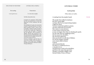 THE LITURGY OF THE WORD

LITURGIA DELLA PAROLA

LITURGIA VERBI

First reading

Prima lettura

Lectio prima

A son is given to us.

Ci è stato dato un figlio.

Filius datus est nobis.

Dal libro del profeta Isaia
Il popolo che camminava nelle tenebre
ha visto una grande luce; su coloro che
abitavano in terra tenebrosa una luce
rifulse.
Hai moltiplicato la gioia, hai aumentato
la letizia. Gioiscono davanti a te come si
gioisce quando si miete e come si esulta quando si divide la preda. Perché tu
hai spezzato il giogo che l’opprimeva,
la sbarra sulle sue spalle, e il bastone
del suo aguzzino, come nel giorno di
Màdian. Perché ogni calzatura di soldato che marciava rimbombando e ogni
mantello intriso di sangue saranno bruciati, dati in pasto al fuoco.
Perché un bambino è nato per noi, ci è
stato dato un figlio. Sulle sue spalle è il
potere e il suo nome sarà: Consigliere
mirabile, Dio potente, Padre per sempre,
Principe della pace.

18

A reading from the prophet Isaiah            1-6
9,
The people that walked in darkness
has seen a great light;
on those who live in a land of deep shadow
a light has shone.
You have made their gladness greater,
you have made their joy increase;
they rejoice in your presence
as men rejoice at harvest time,
as men are happy when they are dividing the spoils.
For the yoke that was weighing on him,
the bar across his shoulders,
the rod of his oppressor,
these you break as on the day of Midian.
For all the footgear of battle,
every cloak rolled in blood,
is burnt
and consumed by fire.
For there is a child born for us,
a son given to us
and dominion is laid on his shoulders;
and this is the name they give him:
Wonder-Counsellor, Mighty-God,
Eternal-Father, Prince-of-Peace.

19

 