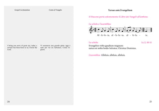 Gospel Acclamation

Canto al Vangelo

Versus ante Evangelium
Il Diacono porta solennemente il Libro dei Vangeli all’ambone.



                

 

La schola e l’assemblea:

Al - le - lu - ia, al - le - lu - ia,

I bring you news of great joy: today a
saviour has been born to us, Christ the
Lord.

Vi annuncio una grande gioia: oggi è
nato per voi un Salvatore, Cristo Signore.

al - le - lu

La schola:
Evangelizo vobis gaudium magnum:
natus est nobis hodie Salvator, Christus Dominus.

-

ia.

Lc 2, 10-11

L’assemblea: Alleluia, alleluia, alleluia.

24

25

 