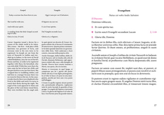 Gospel

Vangelo

Evangelium

Today a saviour has been born to you.

Oggi è nato per voi il Salvatore.

Natus est vobis hodie Salvator.

The Lord be with you.

Il Signore sia con voi.

Il Diacono:
Dominus vobiscum.

And with your spirit.

E con il tuo spirito.

C.	 Et cum spiritu tuo.

A reading from the holy Gospel according to Luke.

Dal Vangelo secondo Luca.

c	 Lectio sancti Evangelii secundum Lucam      2, 1-14

Glory to you, O Lord.

Gloria a te, o Signore.

C.	 Gloria tibi, Domine.

Caesar Augustus issued a decree for a
census of the whole world to be taken.
This census – the first – took place while
Quirinius was governor of Syria, and
everyone went to his own town to be
registered. So Joseph set out from the
town of Nazareth in Galilee and travelled up to Judaea, to the town of David
called Bethlehem, since he was of David’s
House and line, in order to be registered
together with Mary, his betrothed, who
was with child. While they were there the
time came for her to have her child, and
she gave birth to a son, her first-born. She
wrapped him in swaddling clothes, and
laid him in a manger because there was
no room for them at the inn. In the countryside close by there were shepherds who
lived in the fields and took it in turns to
watch their flocks during the night. The
angel of the Lord appeared to them and
the glory of the Lord shone round them.
They were terrified, but the angel said,

In quei giorni un decreto di Cesare Augusto ordinò che si facesse il censimento
di tutta la terra. Questo primo censimento fu fatto quando Quirinio era governatore della Siria. Tutti andavano a farsi
censire, ciascuno nella propria città.
Anche Giuseppe, dalla Galilea, dalla città di Nazaret, salì in Giudea alla città di
Davide chiamata Betlemme: egli apparteneva infatti alla casa e alla famiglia di
Davide. Doveva farsi censire insieme a
Maria, sua sposa, che era incinta.
Mentre si trovavano in quel luogo, si
compirono per lei i giorni del parto.
Diede alla luce il suo figlio primogenito,
lo avvolse in fasce e lo pose in una mangiatoia, perché per loro non c’era posto
nell’alloggio.
C’erano in quella regione alcuni pastori
che, pernottando all’aperto, vegliavano
tutta la notte facendo la guardia al loro
gregge. Un angelo del Signore si presentò
a loro e la gloria del Signore li avvolse di
luce. Essi furono presi da grande timore,

Factum est in diebus illis, exiit edictum a Cæsare Augusto, ut describeretur universus orbis. Hæc descriptio prima facta est præside
Syriæ Quirino. Et ibant omnes, ut profiterentur, singuli in suam
civitatem.

26

Ascendit autem et Ioseph a Galilæa de civitate Nazareth in Iudæam
in civitatem David, quæ vocatur Bethlehem, eo quod esset de domo
et familia David, ut profiteretur cum Maria desponsata sibi, uxore
prægnante.
Factum est autem cum essent ibi, impleti sunt dies, ut pareret, et
peperit filium suum primogenitum; et pannis eum involvit et reclinavit eum in præsepio, quia non erat eis locus in deversorio.
Et pastores erant in regione eadem vigilantes et custodientes vigilias noctis supra gregem suum. Et angelus Domini stetit iuxta illos,
et claritas Domini circumfulsit illos, et timuerunt timore magno.

27

 