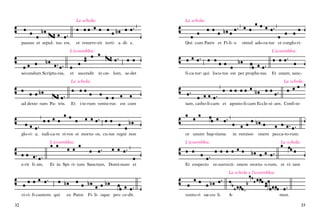 La schola:

et resurre-xit terti- a di- e,

passus et sepul- tus est,

La schola:

Qui cum Patre et Fi-li- o

simul ado-ra-tur et conglo-riL’assemblea:

L’assemblea:

secundum Scriptu-ras,

et

ascendit

in cæ- lum, se-det

fi-ca-tur: qui locu-tus est per prophe-tas.

Et unam, sancLa schola:

La schola:

ad dexte- ram Pa- tris.

Et

i-te-rum ventu-rus

est cum

glo-ri- a, iudi-ca-re vi-vos et mortu- os, cu-ius regni non

tam, catho-li-cam et aposto-li-cam Eccle-si- am. Confi-te-

or unum bap-tisma

L’assemblea:

e-rit fi- nis.

L’assemblea:

Et in Spi- ri- tum Sanctum, Domi-num et

Et exspecto

in remissi- onem pecca-to-rum.
La schola:

re-surrecti- onem mortu- o-rum, et vi- tam
La schola e l’assemblea:

vi-vi- fi-cantem: qui

32

ex Patre

Fi- li- oque pro- ce-dit.

ventu-ri sæ-cu- li.

A-

men.

33

 