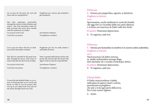 Let us pray for the poor, the sick and
those who are marginalized.

Preghiamo per i poveri, gli ammalati e
gli emarginati.

Il Diacono:
4.	 Oremus pro pauperibus, ægrotis, et derelictis.
Preghiera in silenzio.
italiano

Sperimentino, anche mediante la carità dei fratelli,
che oggi Dio si è ricordato della sua santa alleanza
e si china con tenerezza di Padre sulle loro ferite.

May they experience, particularly
through the charity of their brothers and
sisters, that God remembers today his
holy covenant and covers their wounds
with the tenderness of a Father.
Let us pray to the Lord.
Lord, hear our prayer.

Invochiamo il Signore.
Ti preghiamo, ascoltaci.

Let us pray for those who live in darkness and in the shadow of death.

Preghiamo per chi vive nelle tenebre e
nell’ombra di morte.

May they be consoled by the good news
that, through his mercy, God comes to
them today like the dawn from on high.

Siano consolati dalla buona notizia che,
grazie alla misericordia del nostro Dio,
oggi li visita un sole che sorge dall’alto.

Let us pray to the Lord.

Invochiamo il Signore.

Lord, hear our prayer.

Ti preghiamo, ascoltaci.

Il cantore: Dominum deprecemur.
C.	 Te rogamus, audi nos.

Il Diacono:
5.	 Oremus pro hominibus in tenebris et in mortis umbra sedentibus.
Preghiera in silenzio.
polacco

O merciful and faithful Father, as we rejoice in knowing that we are saved and
loved, we offer to you the prayers that
rise up to you today from every part of
the earth, through Christ our Lord.

Niech pociesza ich dobra nowina,
że, dzięki miłosierdziu naszego Boga,
dziś nawiedza ich z wysoka wschodzące słońce.
Il cantore: Dominum deprecemur.
C.	 Te rogamus, audi nos.

Il Santo Padre:
O Padre misericordioso e fedele,
nella gioia di saperci amati e salvati,
presentiamo la preghiera
che sale a te da ogni parte della terra.
Per Cristo nostro Signore.
C.	 Amen.

38

39

 