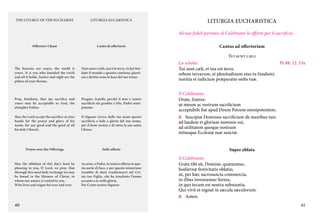 THE LITURGY OF THE EUCHARIST

LITURGIA EUCARISTICA

LITURGIA EUCHARISTICA
Alcuni fedeli portano al Celebrante le offerte per il sacrificio.

Offertory Chant

Canto di offertorio

Cantus ad offertorium
Tui sunt cæli

The heavens are yours, the world is
yours. It is you who founded the earth
and all it holds. Justice and right are the
pillars of your throne.

Tuoi sono i cieli, tua è la terra, tu hai fondato il mondo e quanto contiene; giustizia e diritto sono la base del tuo trono.

La schola:
Tui sunt cæli, et tua est terra:
orbem terrarum, et plenitudinem eius tu fundasti;
iustitia et iudicium præparatio sedis tuæ.

Pray, brethren, that my sacrifice and
yours may be acceptable to God, the
almighty Father.

Pregate, fratelli, perché il mio e vostro
sacrificio sia gradito a Dio, Padre onnipotente.

Il Celebrante:
Orate, fratres:
ut meum ac vestrum sacrificium
acceptabile fiat apud Deum Patrem omnipotentem.

May the Lord accept the sacrifice at your
hands for the praise and glory of his
name, for our good and the good of all
his holy Church.

Il Signore riceva dalle tue mani questo
sacrificio a lode e gloria del suo nome,
per il bene nostro e di tutta la sua santa
Chiesa.

Prayer over the Offerings

Sulle offerte

May the oblation of this day’s feast be
pleasing to you, O Lord, we pray, that
through this most holy exchange we may
be found in the likeness of Christ, in
whom our nature is united to you.	
Who lives and reigns for ever and ever.

Accetta, o Padre, la nostra offerta in questa notte di luce, e per questo misterioso
scambio di doni trasformarci nel Cristo tuo Figlio, che ha innalzato l’uomo
accanto a te nella gloria.	
Per Cristo nostro Signore.

40

Ps 88, 12. 15a

C.	 Suscipiat Dominus sacrificium de manibus tuis

ad laudem et gloriam nominis sui,
ad utilitatem quoque nostram
totiusque Ecclesiæ suæ sanctæ.

Super oblata
Il Celebrante:
Grata tibi sit, Domine, quæsumus,
hodiernæ festivitatis oblatio,
ut, per hæc sacrosancta commercia,
in illius inveniamur forma,
in quo tecum est nostra substantia.
Qui vivit et regnat in sæcula sæculorum.
C.	Amen.
41

 