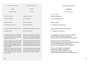THE EUCHARISTIC PRAYER

PREGHIERA EUCARISTICA

PREX EUCHARISTICA

Preface

Prefazio

Præfatio

Christ the Light

Cristo luce

De Christo luce

The Lord be with you.

Il Signore sia con voi.

Il Santo Padre:
Dominus vobiscum.

And with your spirit.

E con il tuo spirito.

C.	 Et cum spiritu tuo.

Lift up your hearts.

In alto i nostri cuori.

Sursum corda.

We lift them up to the Lord.

Sono rivolti al Signore.

C.	 Habemus ad Dominum.

Let us give thanks to the Lord our God.

Rendiamo grazie al Signore, nostro Dio.

Gratias agamus Domino Deo nostro.

It is right and just.

È cosa buona e giusta.

C.	 Dignum et iustum est.

It is truly right and just, our duty and
our salvation, always and everywhere
to give you thanks, Lord, holy Father,
almighty and eternal God.

È veramente cosa buona e giusta, nostro
dovere e fonte di salvezza, rendere grazie sempre e in ogni luogo a te, Signore,
Padre santo, Dio onnipotente ed eterno.

Vere dignum et iustum est, æquum et salutare,
nos tibi semper et ubique gratias agere:
Domine, sancte Pater, omnipotens æterne Deus:

For in the mystery of the Word made
flesh a new light of your glory has shone
upon the eyes of our mind, so that, as we
recognize in him God made visible, we
may be caught up through him in love of
things invisible.
And so, with Angels and Archangels,
with Thrones and Dominions, and with
all the hosts and Powers of heaven, we
sing the hymn of your glory, as without
end we acclaim:

Nel mistero del Verbo incarnato è apparsa agli occhi della nostra mente la luce
nuova del tuo fulgore, perché conoscendo Dio visibilmente, per mezzo suo siamo rapiti all’amore delle realtà invisibili.

Quia per incarnati Verbi mysterium
nova mentis nostræ oculis lux tuæ claritatis infulsit:
ut, dum visibiliter Deum cognoscimus,
per hunc in invisibilium amorem rapiamur.

E noi, uniti agli Angeli e agli Arcangeli,
ai Troni e alle Dominazioni e alla moltitudine dei Cori celesti, cantiamo con
voce incessante l’inno della tua gloria:

Et ideo cum Angelis et Archangelis,
cum Thronis et Dominationibus,
cumque omni militia cælestis exercitus,
hymnum gloriæ tuæ canimus, sine fine dicentes:

42

43

 