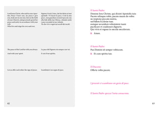Lord Jesus Christ, who said to your Apostles: Peace I leave you, my peace I give
you, look not on our sins, but on the faith
of your Church, and graciously grant her
peace and unity in accordance with your
will.	
Who live and reign for ever and ever.

Signore Gesù Cristo, che hai detto ai tuoi
apostoli: «Vi lascio la pace, vi do la mia
pace», non guardare ai nostri peccati, ma
alla fede della tua Chiesa, e donale unità
e pace secondo la tua volontà.	
Tu che vivi e regni nei secoli dei secoli.

Il Santo Padre:
Domine Iesu Christe, qui dixisti Apostolis tuis:
Pacem relinquo vobis, pacem meam do vobis:
ne respicias peccata nostra,
sed fidem Ecclesiæ tuæ;
eamque secundum voluntatem tuam
pacificare et coadunare digneris.
Qui vivis et regnas in sæcula sæculorum.
C.	Amen.

The peace of the Lord be with you always.

La pace del Signore sia sempre con voi.

Il Santo Padre:
Pax Domini sit semper vobiscum.

And with your spirit.

E con il tuo spirito.

C.	 Et cum spiritu tuo.

Let us offer each other the sign of peace.

Scambiatevi un segno di pace.

Il Diacono:
Offerte vobis pacem.

I presenti si scambiano un gesto di pace.

Il Santo Padre spezza l’ostia consacrata.

62

63

 