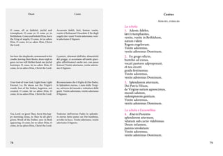 Chant

Canto

Cantus
Adeste, fideles

O come, all ye faithful, joyful and
triumphant, O come ye, O come ye, to
Bethlehem. Come and behold Him, born
the King of angels; O come, let us adore
Him, O come, let us adore Him, Christ
the Lord.

Accorrete fedeli, lieti, festosi: venite,
venite a Betlemme! Guardate il Re degli
angeli che è nato! Venite adoriamo, venite adoriamo il Signore.

See how the shepherds, summoned to his
cradle, leaving their flocks, draw nigh to
gaze; we too will thither bend our joyful
footsteps; O come, let us adore Him, O
come, let us adore Him, Christ the Lord.

I pastori, chiamati dall’alto, dimentichi
del gregge, si accostano all’umile giaciglio: affrettiamoci anche noi, con passo
festoso! Venite adoriamo, venite adoriamo il Signore.

True God of true God, Light from Light
Eternal, Lo, He shuns not the Virgin’s
womb; Son of the Father, begotten, not
created; O come, let us adore Him, O
come, let us adore Him, Christ the Lord.

Riconosciamo che il Figlio di Dio Padre,
lo Splendore eterno, è nato dalla Vergine, salvezza del mondo e redentore delle
genti. Venite adoriamo, venite adoriamo
il Signore.

Yea, Lord, we greet Thee, born this happy morning; Jesus, to Thee be all glory
given; Word of the Father, now in flesh
appearing. O come, let us adore Him, O
come, let us adore Him, Christ the Lord.

Vedremo dell’eterno Padre lo splendore eterno fatto uomo: un Dio bambino,
avvolto in fasce. Venite adoriamo, venite
adoriamo il Signore.

78

La schola:
1.	 Adeste, fideles,
læti triumphantes,
venite, venite in Bethlehem,
natum videte
Regem angelorum.
Venite adoremus,
venite adoremus Dominum.
2.	 En grege relicto,
humiles ad cunas,
vocati pastores adproperant,
et nos ovanti
gradu festinemus.
Venite adoremus,
venite adoremus Dominum.
3.	 Splendorem æternum,
Dei Patris Filium,
de Virgine natum agnoscimus,
mundi salutem,
redemptorem gentium.
Venite adoremus,
venite adoremus Dominum.
La schola e l’assemblea:
4.	 Æterni Parentis
splendorem æternum,
velatum sub carne videbimus:
Deum infantem,
pannis involutum:
Venite adoremus,
venite adoremus Dominum.
79

 