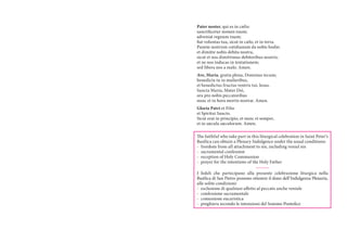Pater noster, qui es in cælis:
sanctificetur nomen tuum;
adveniat regnum tuum;
fiat voluntas tua, sicut in cælo, et in terra.
Panem nostrum cotidianum da nobis hodie;
et dimitte nobis debita nostra,
sicut et nos dimittimus debitoribus nostris;
et ne nos inducas in tentationem;
sed libera nos a malo. Amen.
Ave, Maria, gratia plena, Dominus tecum;
benedicta tu in mulieribus,
et benedictus fructus ventris tui, Iesus.
Sancta Maria, Mater Dei,
ora pro nobis peccatoribus
nunc et in hora mortis nostræ. Amen.
Gloria Patri et Filio
et Spiritui Sancto.
Sicut erat in principio, et nunc et semper,
et in sæcula sæculorum. Amen.
The faithful who take part in this liturgical celebration in Saint Peter’s
Basilica can obtain a Plenary Indulgence under the usual conditions:
-  freedom from all attachment to sin, including venial sin
-  sacramental confession
-  reception of Holy Communion
-  prayer for the intentions of the Holy Father
I fedeli che partecipano alla presente celebrazione liturgica nella
Basilica di San Pietro possono ottenere il dono dell’Indulgenza Plenaria,
alle solite condizioni:
-  esclusione di qualsiasi affetto al peccato anche veniale	
-  confessione sacramentale	
-  comunione eucaristica	
-  preghiera secondo le intenzioni del Sommo Pontefice

 
