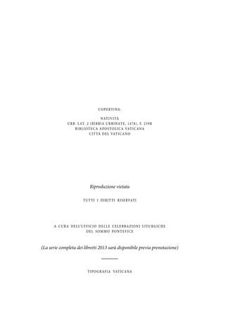 C O P E RT I NA :
NAT I V I TÀ
U R B. L AT. 2 ( B I B B IA U R B I NAT E , 1 4 7 8 ) , F. 2 3 9 R
B I B L I O T E C A A P O S T O L I C A VAT I C A NA
C I T TÀ D E L VAT I C A N O

Riproduzione vietata
T U T T I I DIR IT T I R ISE RVAT I

A C U R A D E L L’ U F F IC IO DE L L E C E L E B R A Z ION I L I T U R G IC H E
DEL SOMMO PONTEFICE

(La serie completa dei libretti 2013 sarà disponibile previa prenotazione)

T IPO GR AF IA VAT ICANA

 