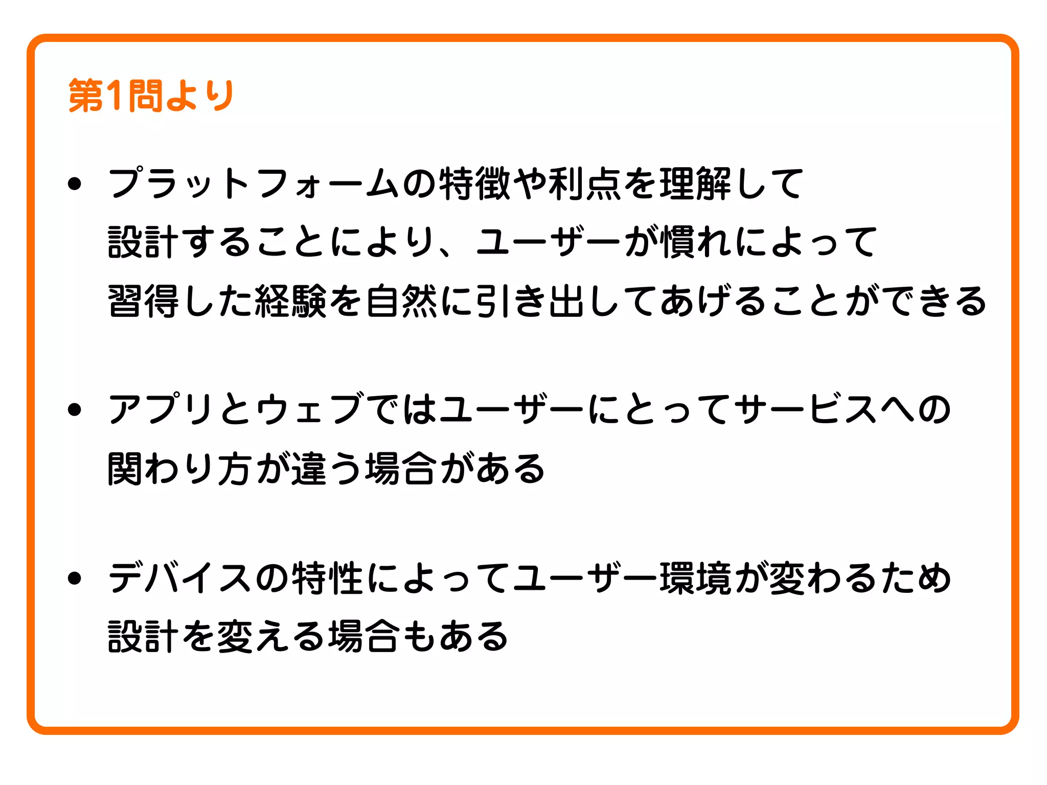 第1問より

• プラットフォームの特徴や利点を理解して
設計することにより、ユーザーが慣れによって
習得した経験を自然に引き出してあげることができる

• アプリとウェブではユーザーにとってサービスへの
関わり方が違う場合がある

• デバイスの特性によってユーザー環境が変わるため
設計を変える場合もある

 