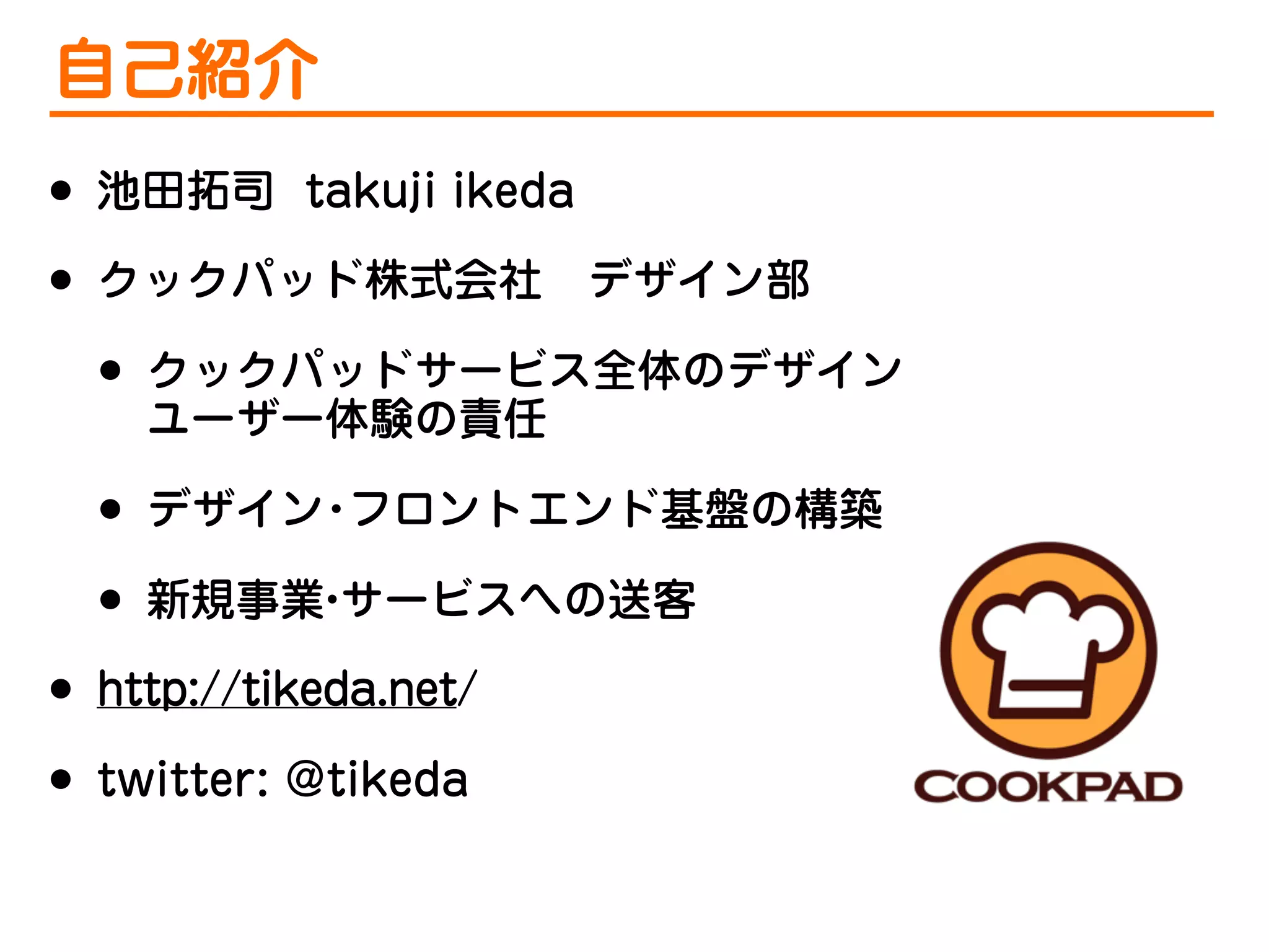 自己紹介
•
•

池田拓司 takuji ikeda
クックパッド株式会社 デザイン部

•
•
•
•
•

クックパッドサービス全体のデザイン
ユーザー体験の責任
デザイン フロントエンド基盤の構築
・
新規事業 サービスへの送客
・

http://tikeda.net/
twitter: @tikeda

 
